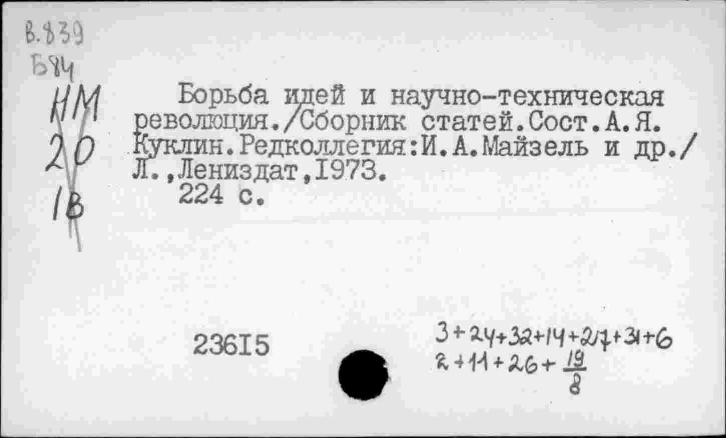 ﻿Ш9

Борьба идей и научно-техническая революция./Сборник статей.Сост.А.Я. Куклин.Редколлегия:И.А.Майзель и др Л.,Лениздат,1973.
224 с.
23615
3<-2.7+5й+-1Ч+й4*- Зн&